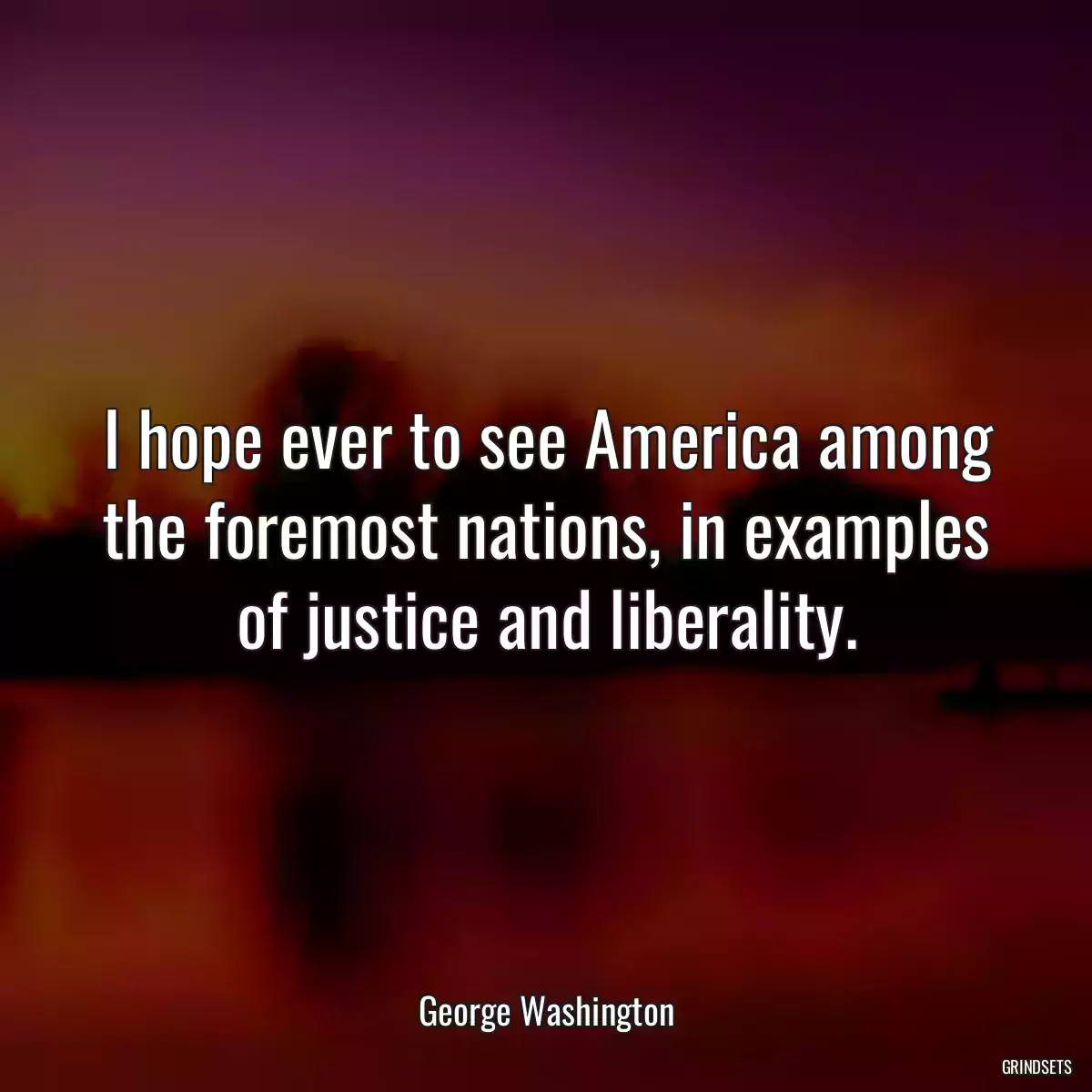 I hope ever to see America among the foremost nations, in examples of justice and liberality.