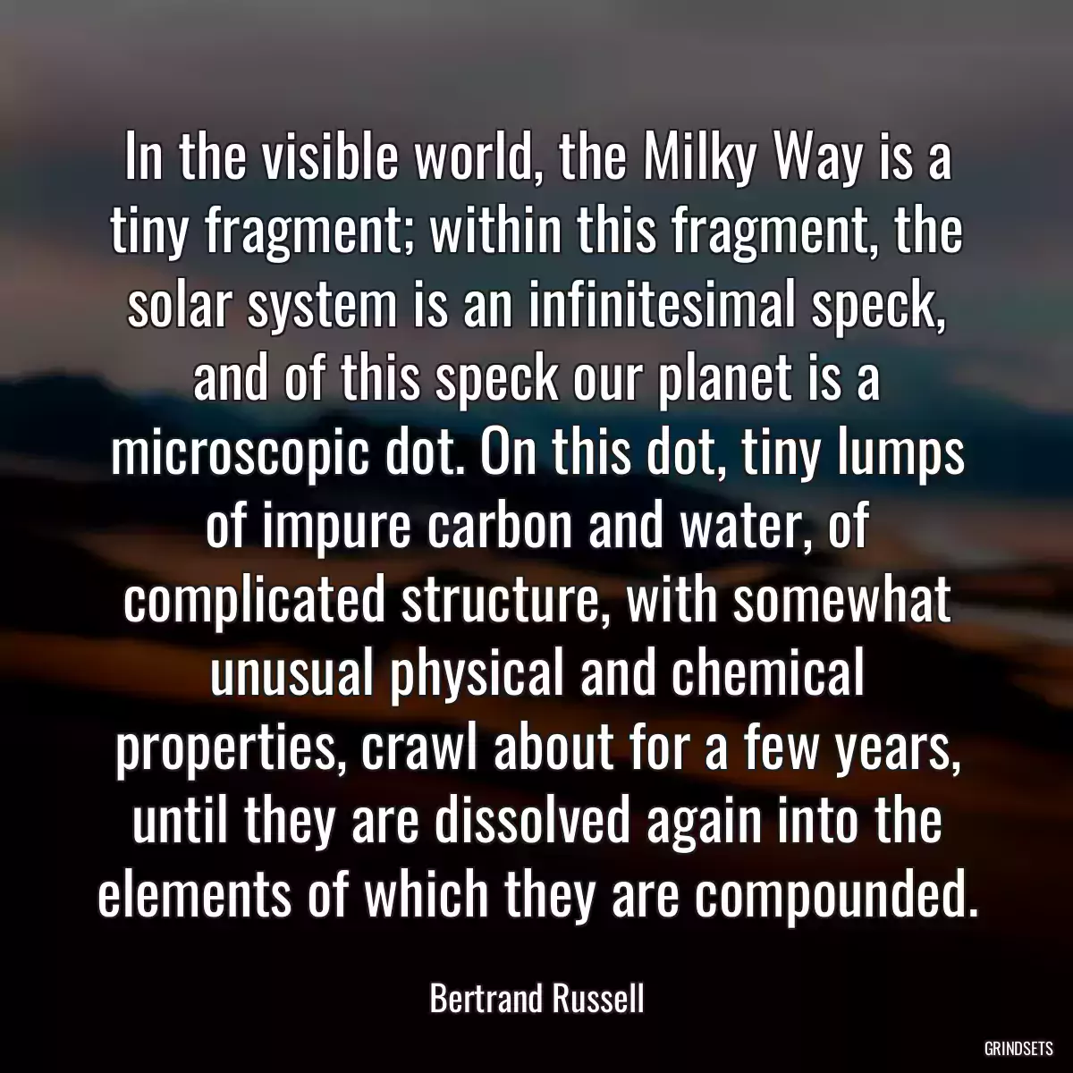 In the visible world, the Milky Way is a tiny fragment; within this fragment, the solar system is an infinitesimal speck, and of this speck our planet is a microscopic dot. On this dot, tiny lumps of impure carbon and water, of complicated structure, with somewhat unusual physical and chemical properties, crawl about for a few years, until they are dissolved again into the elements of which they are compounded.