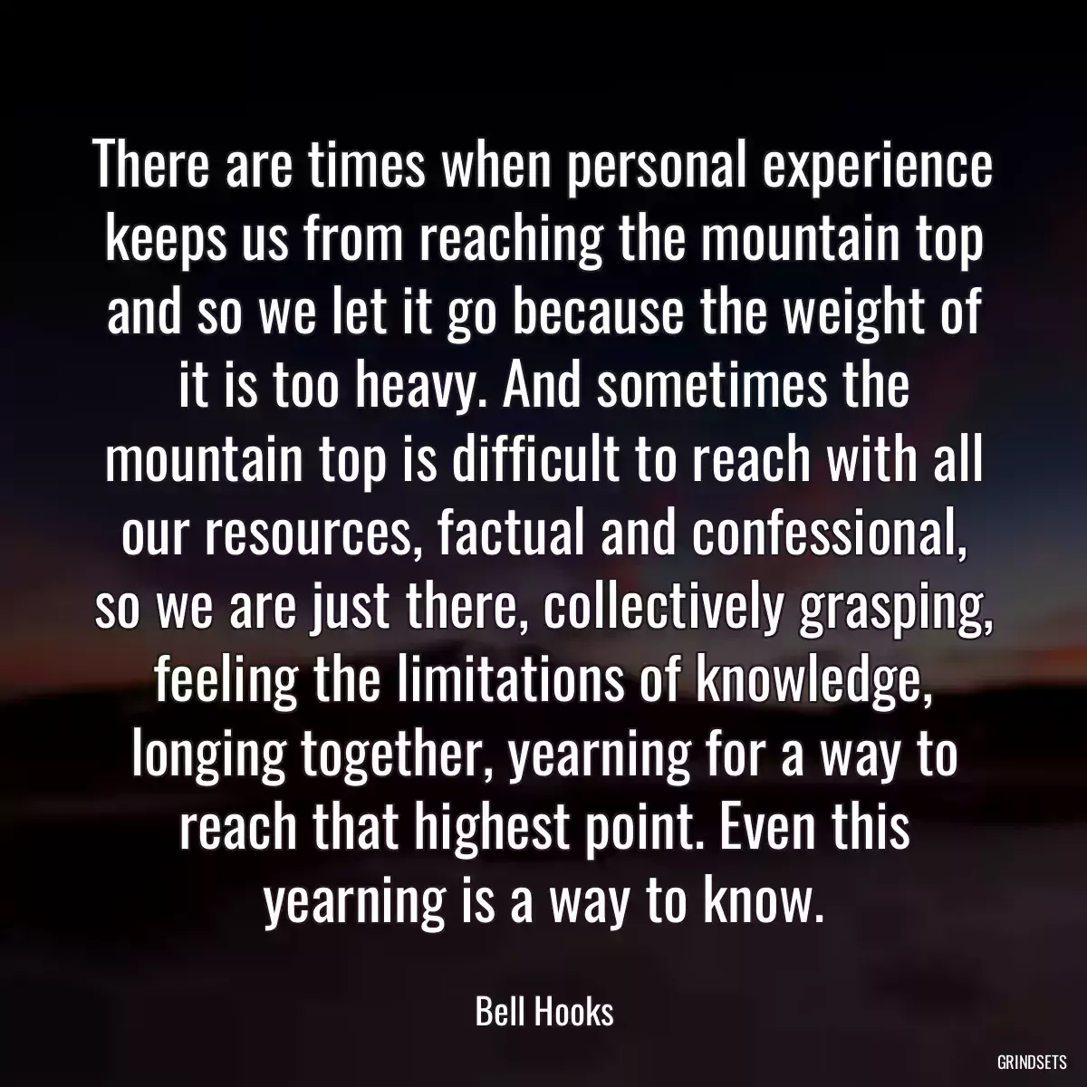 There are times when personal experience keeps us from reaching the mountain top and so we let it go because the weight of it is too heavy. And sometimes the mountain top is difficult to reach with all our resources, factual and confessional, so we are just there, collectively grasping, feeling the limitations of knowledge, longing together, yearning for a way to reach that highest point. Even this yearning is a way to know.