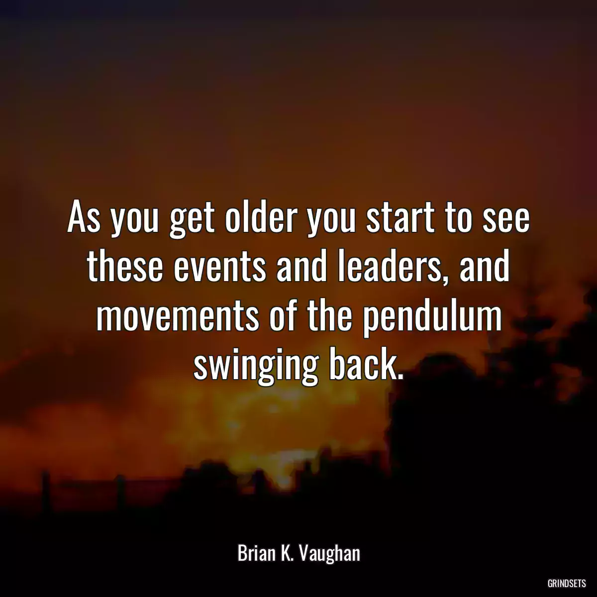 As you get older you start to see these events and leaders, and movements of the pendulum swinging back.