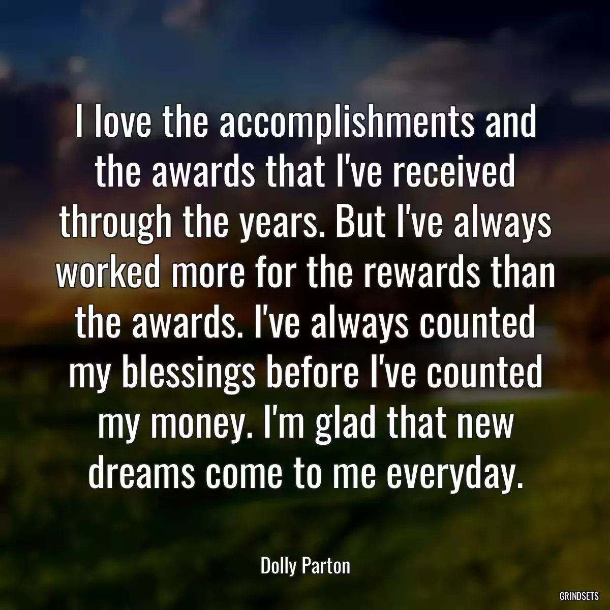 I love the accomplishments and the awards that I\'ve received through the years. But I\'ve always worked more for the rewards than the awards. I\'ve always counted my blessings before I\'ve counted my money. I\'m glad that new dreams come to me everyday.