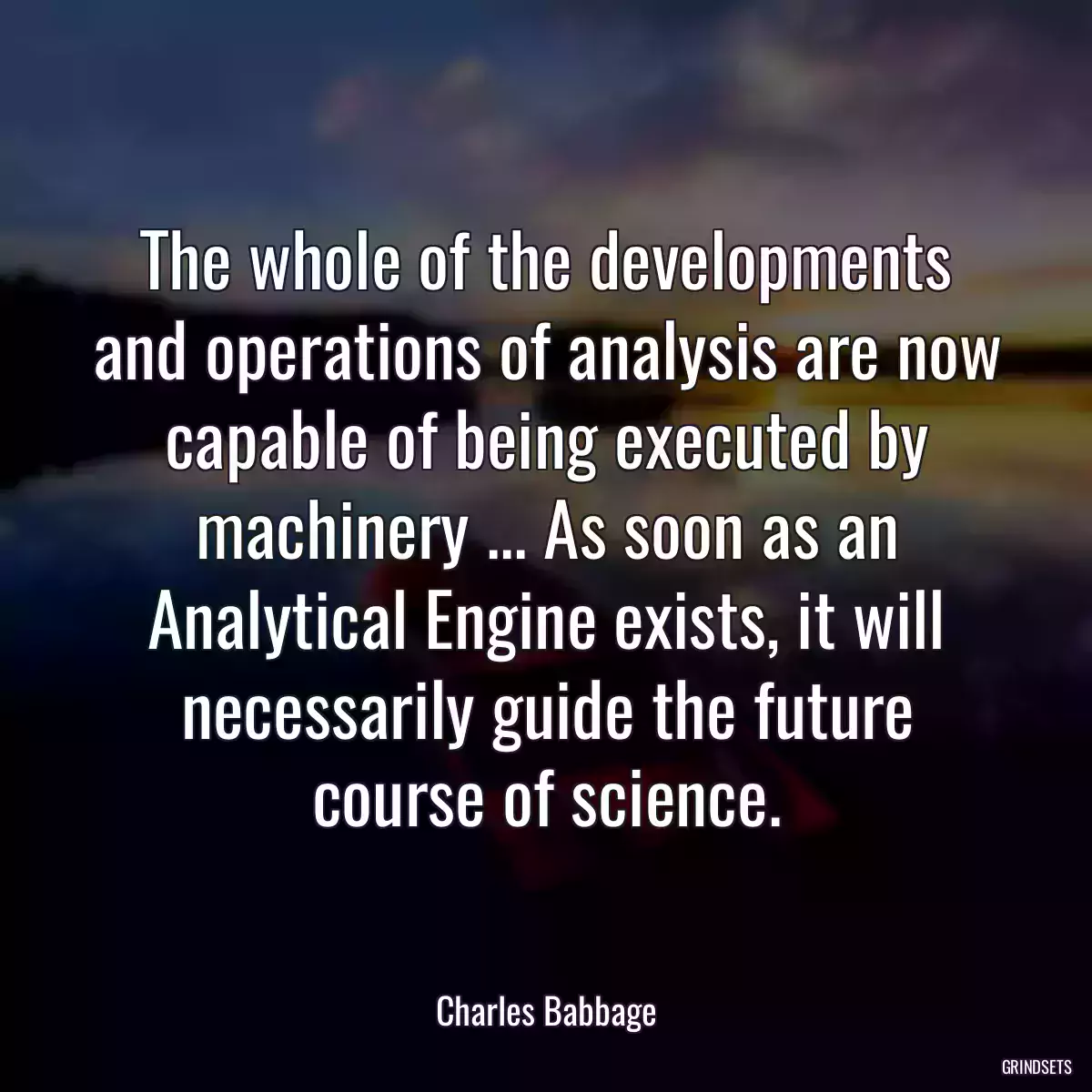 The whole of the developments and operations of analysis are now capable of being executed by machinery ... As soon as an Analytical Engine exists, it will necessarily guide the future course of science.