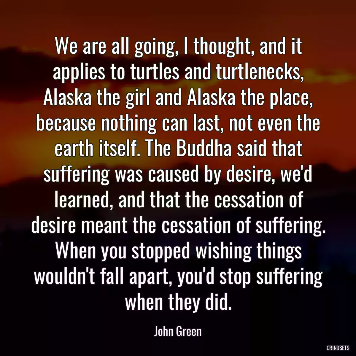 We are all going, I thought, and it applies to turtles and turtlenecks, Alaska the girl and Alaska the place, because nothing can last, not even the earth itself. The Buddha said that suffering was caused by desire, we\'d learned, and that the cessation of desire meant the cessation of suffering. When you stopped wishing things wouldn\'t fall apart, you\'d stop suffering when they did.