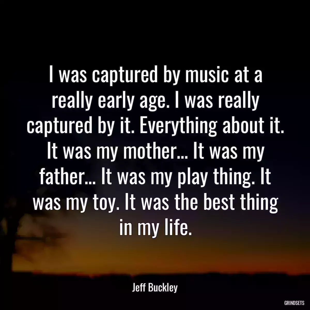 I was captured by music at a really early age. I was really captured by it. Everything about it. It was my mother… It was my father… It was my play thing. It was my toy. It was the best thing in my life.