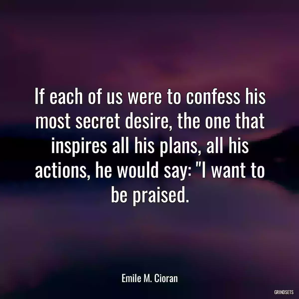 If each of us were to confess his most secret desire, the one that inspires all his plans, all his actions, he would say: \