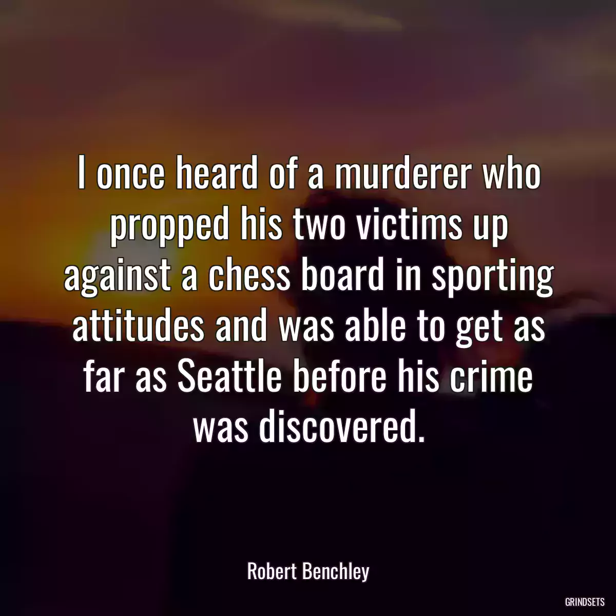 I once heard of a murderer who propped his two victims up against a chess board in sporting attitudes and was able to get as far as Seattle before his crime was discovered.