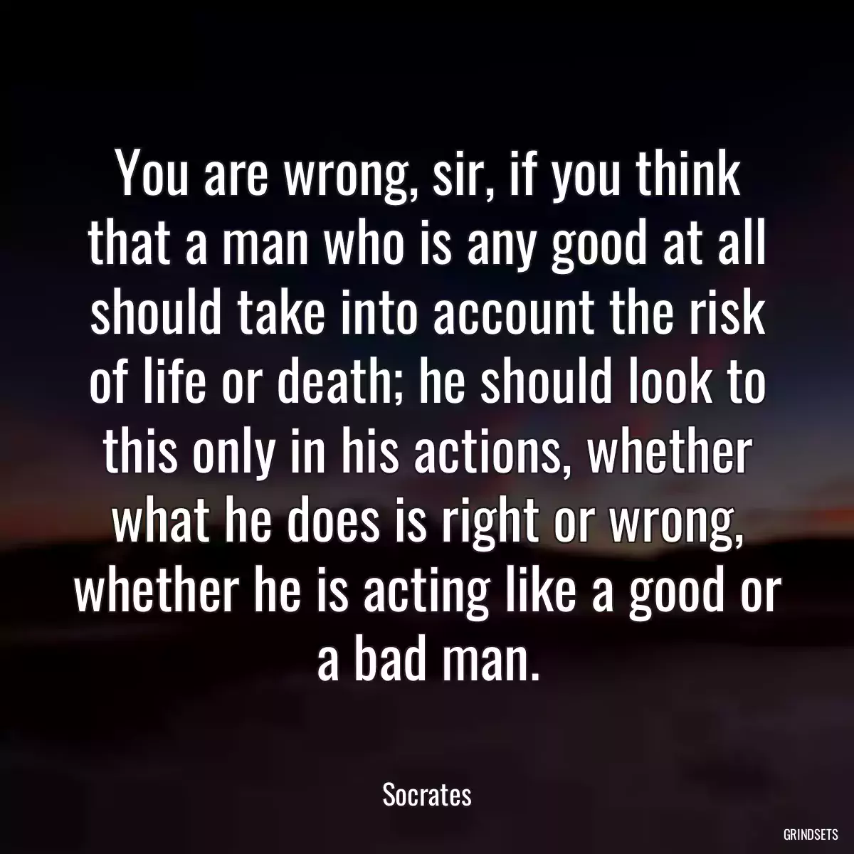 You are wrong, sir, if you think that a man who is any good at all should take into account the risk of life or death; he should look to this only in his actions, whether what he does is right or wrong, whether he is acting like a good or a bad man.