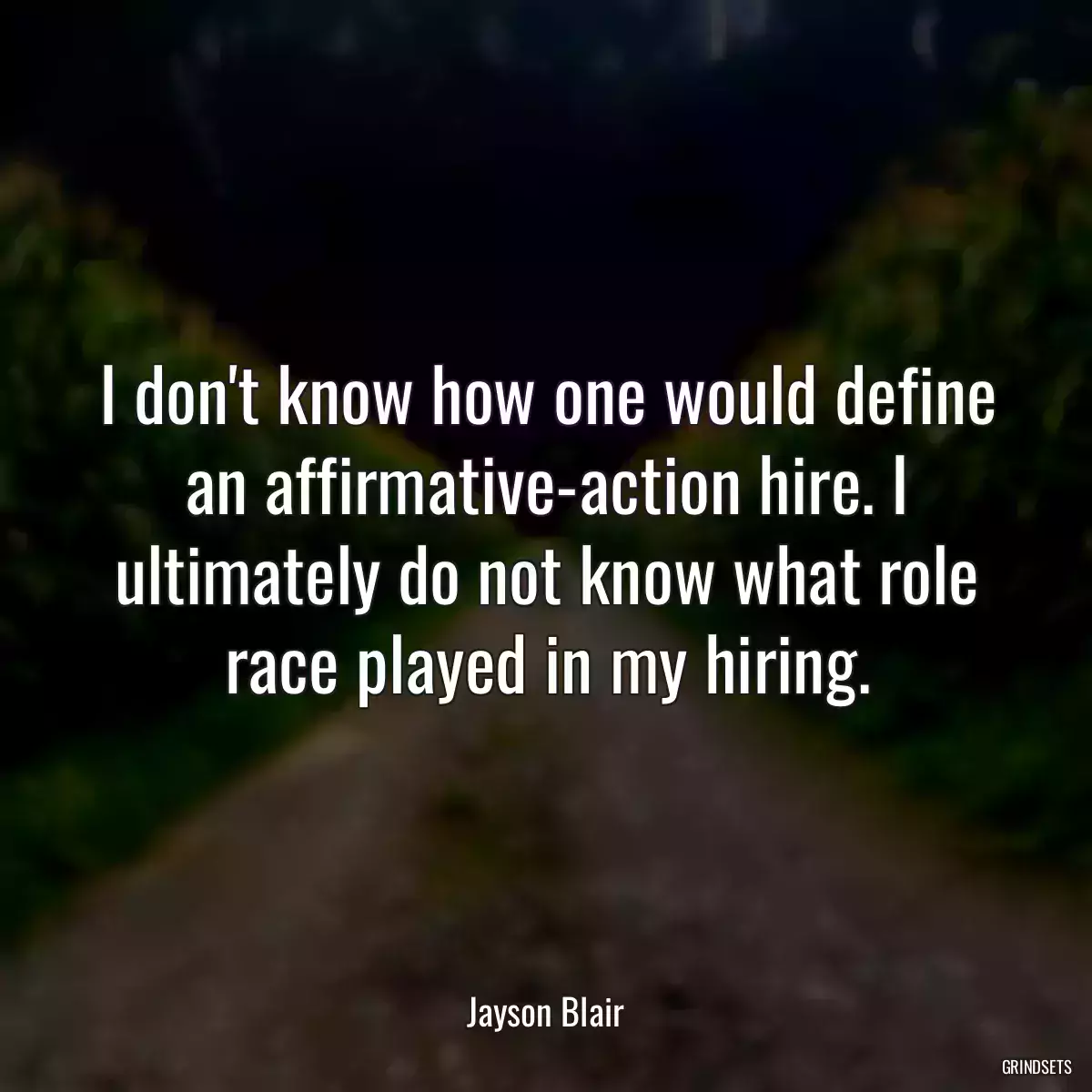 I don\'t know how one would define an affirmative-action hire. I ultimately do not know what role race played in my hiring.