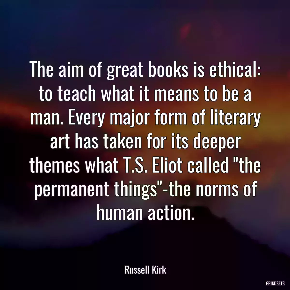 The aim of great books is ethical: to teach what it means to be a man. Every major form of literary art has taken for its deeper themes what T.S. Eliot called \