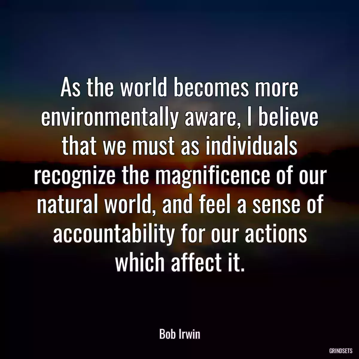 As the world becomes more environmentally aware, I believe that we must as individuals recognize the magnificence of our natural world, and feel a sense of accountability for our actions which affect it.