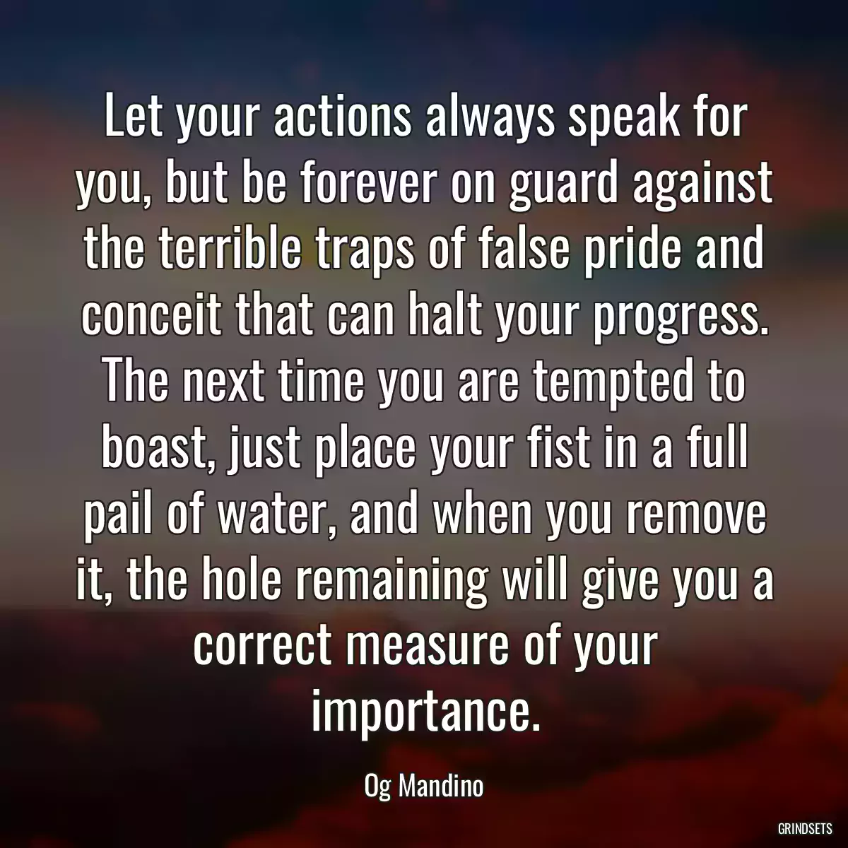 Let your actions always speak for you, but be forever on guard against the terrible traps of false pride and conceit that can halt your progress. The next time you are tempted to boast, just place your fist in a full pail of water, and when you remove it, the hole remaining will give you a correct measure of your importance.