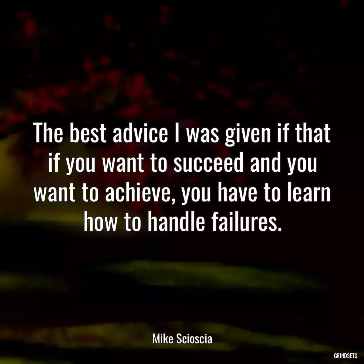 The best advice I was given if that if you want to succeed and you want to achieve, you have to learn how to handle failures.