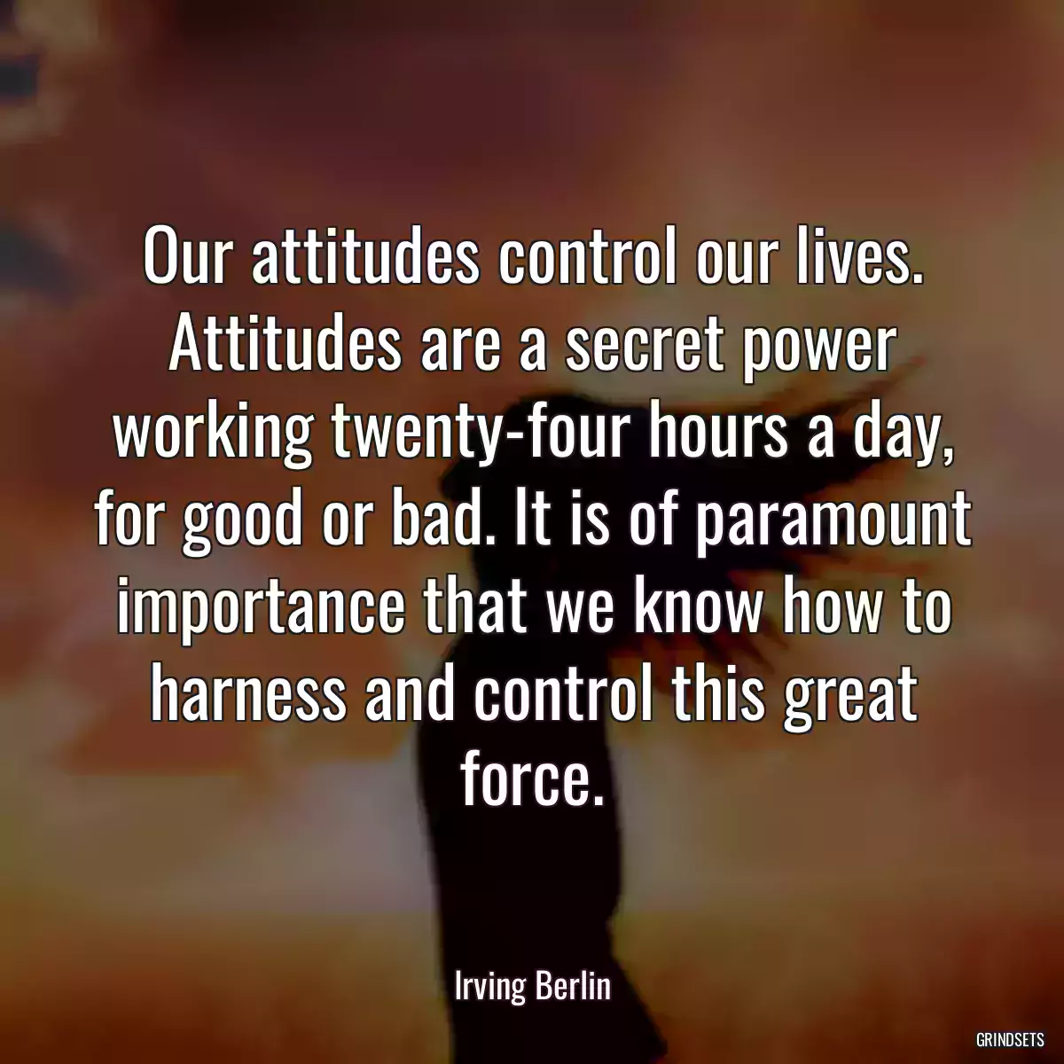 Our attitudes control our lives. Attitudes are a secret power working twenty-four hours a day, for good or bad. It is of paramount importance that we know how to harness and control this great force.