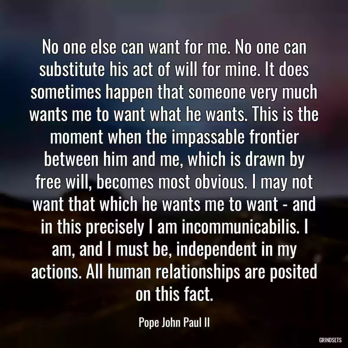 No one else can want for me. No one can substitute his act of will for mine. It does sometimes happen that someone very much wants me to want what he wants. This is the moment when the impassable frontier between him and me, which is drawn by free will, becomes most obvious. I may not want that which he wants me to want - and in this precisely I am incommunicabilis. I am, and I must be, independent in my actions. All human relationships are posited on this fact.