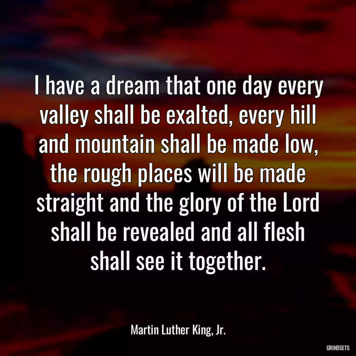 I have a dream that one day every valley shall be exalted, every hill and mountain shall be made low, the rough places will be made straight and the glory of the Lord shall be revealed and all flesh shall see it together.