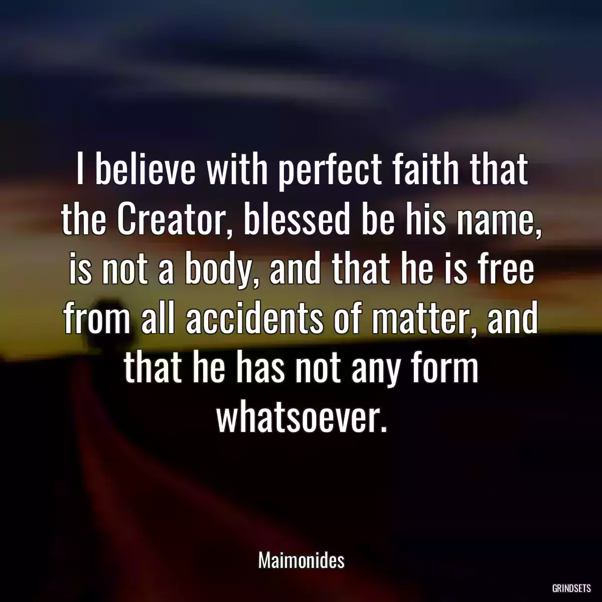 I believe with perfect faith that the Creator, blessed be his name, is not a body, and that he is free from all accidents of matter, and that he has not any form whatsoever.