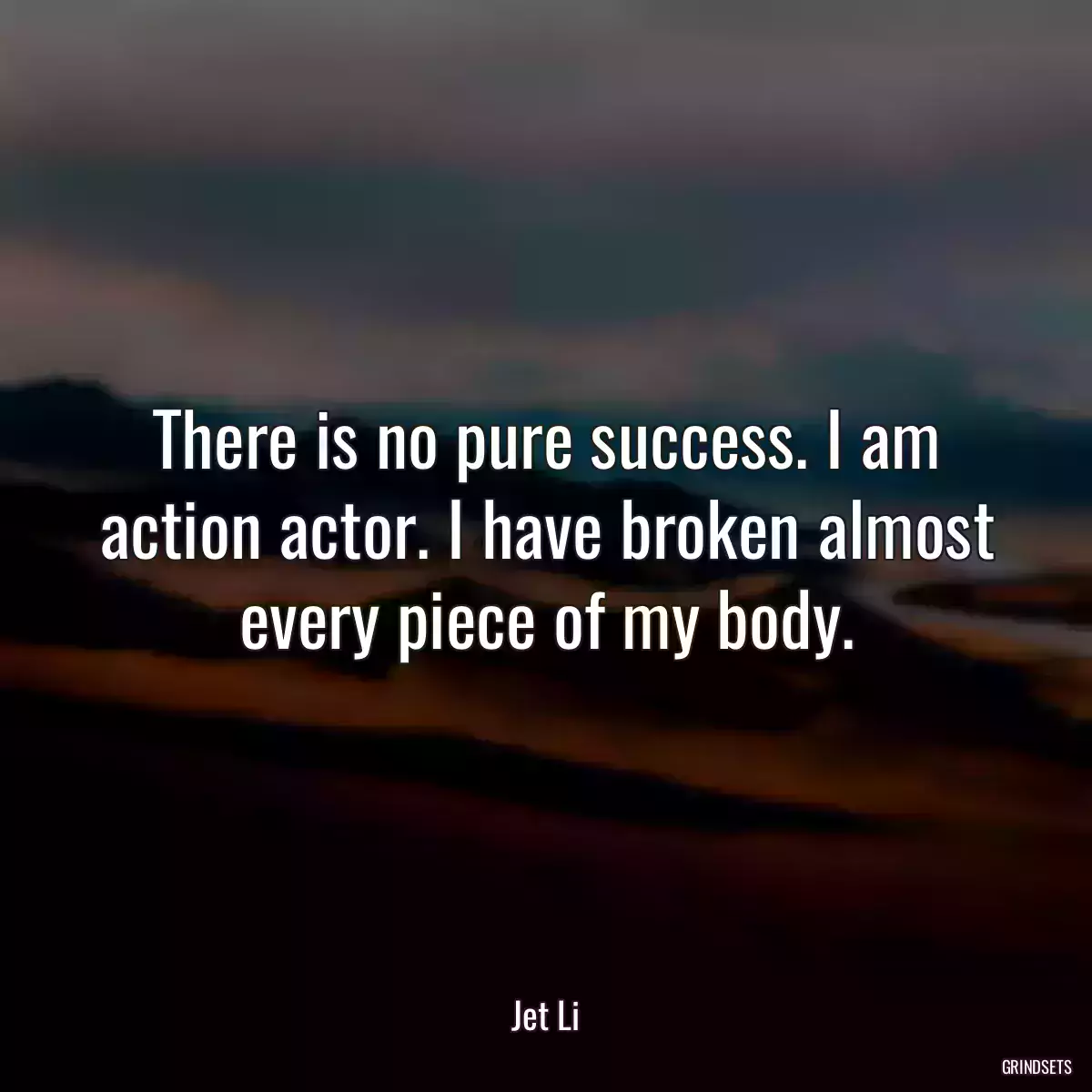 There is no pure success. I am action actor. I have broken almost every piece of my body.