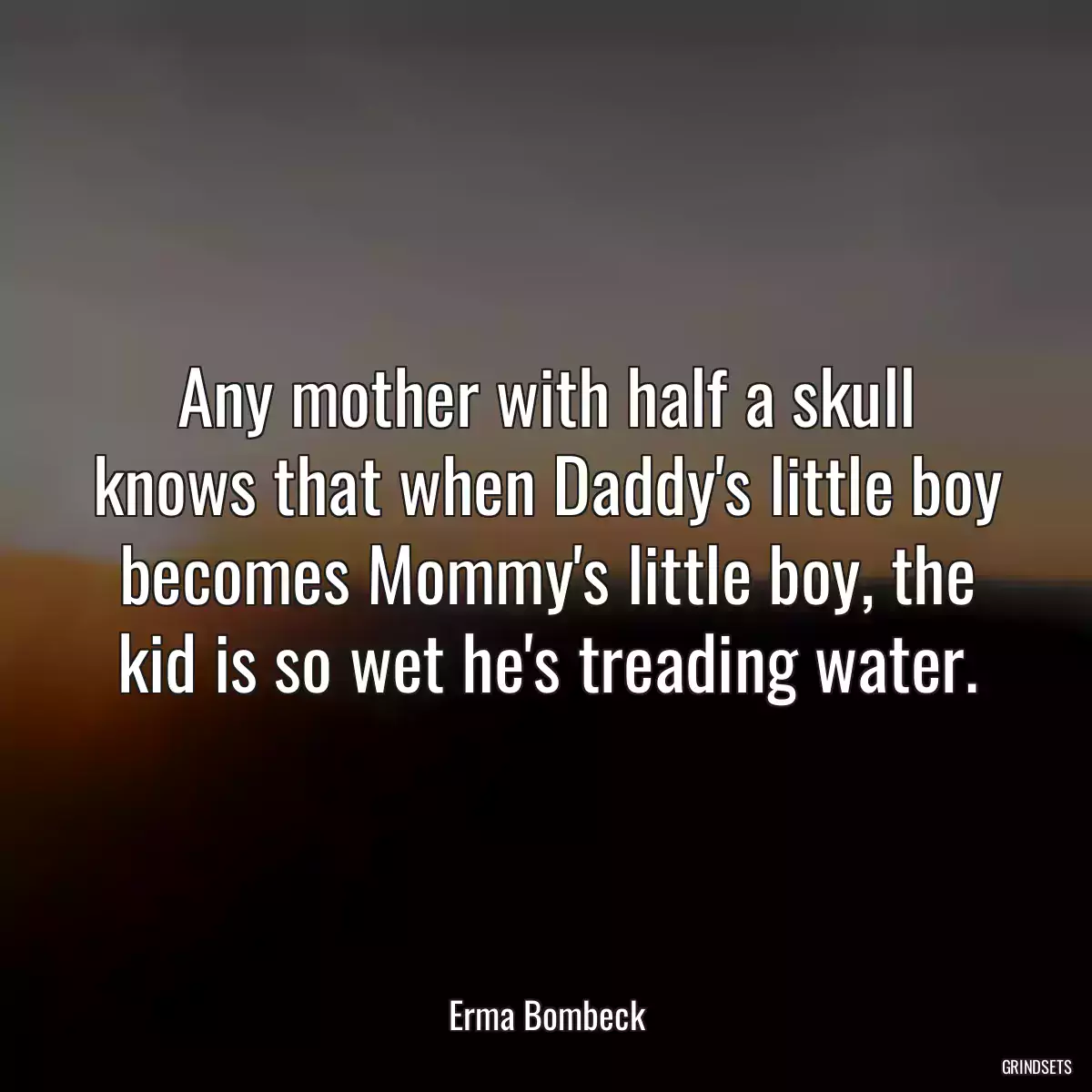 Any mother with half a skull knows that when Daddy\'s little boy becomes Mommy\'s little boy, the kid is so wet he\'s treading water.