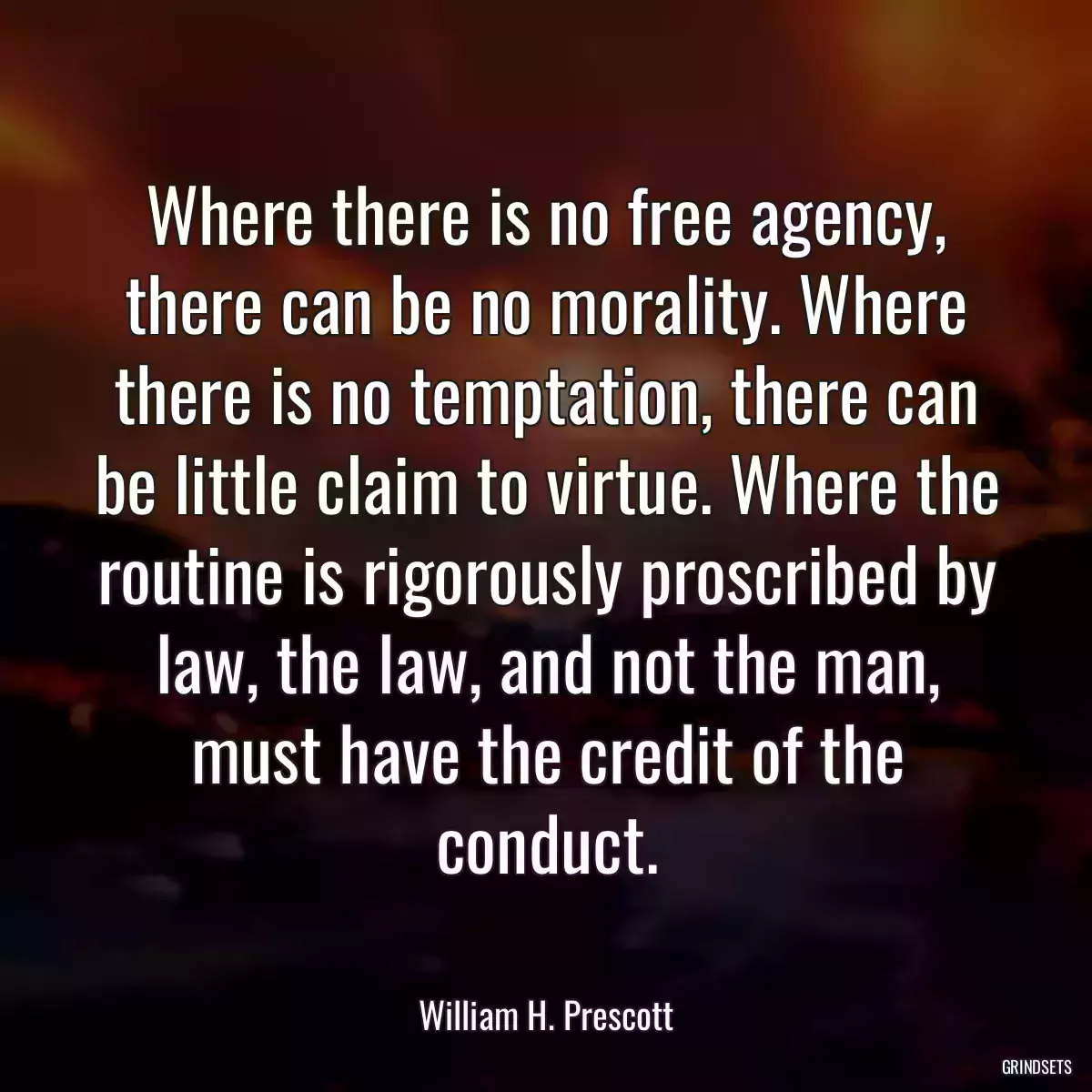 Where there is no free agency, there can be no morality. Where there is no temptation, there can be little claim to virtue. Where the routine is rigorously proscribed by law, the law, and not the man, must have the credit of the conduct.