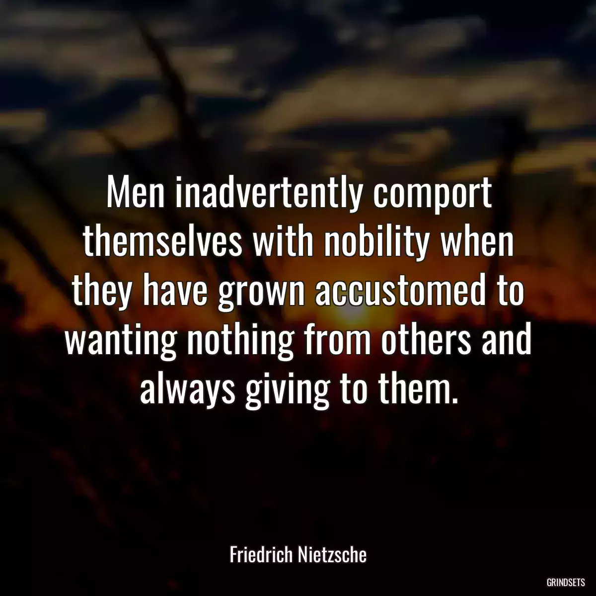 Men inadvertently comport themselves with nobility when they have grown accustomed to wanting nothing from others and always giving to them.