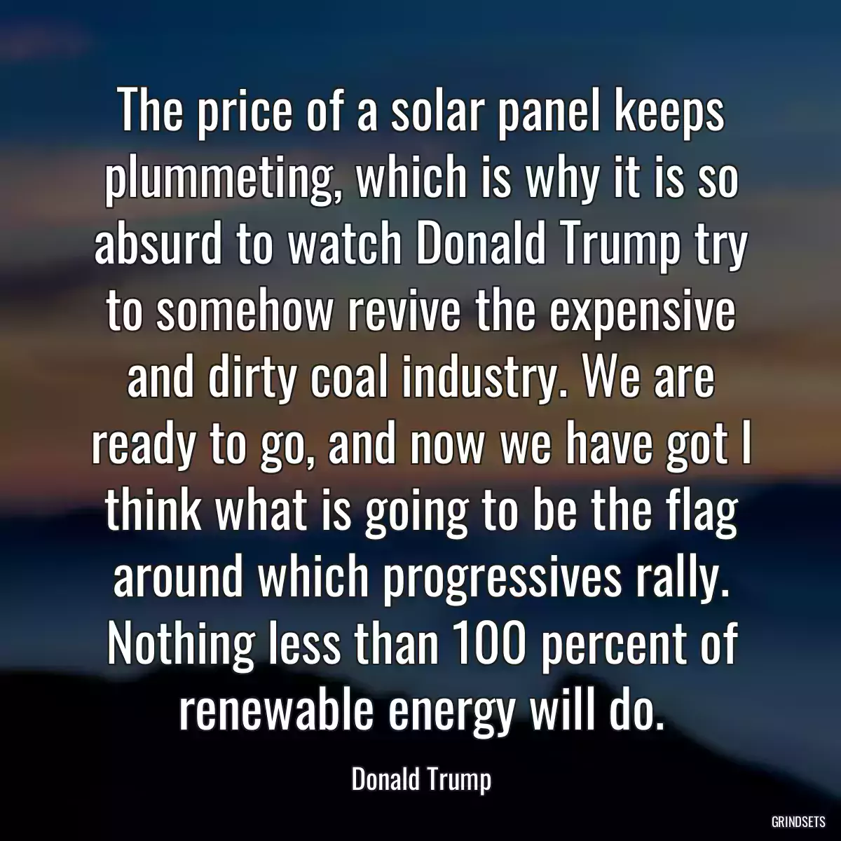 The price of a solar panel keeps plummeting, which is why it is so absurd to watch Donald Trump try to somehow revive the expensive and dirty coal industry. We are ready to go, and now we have got I think what is going to be the flag around which progressives rally. Nothing less than 100 percent of renewable energy will do.