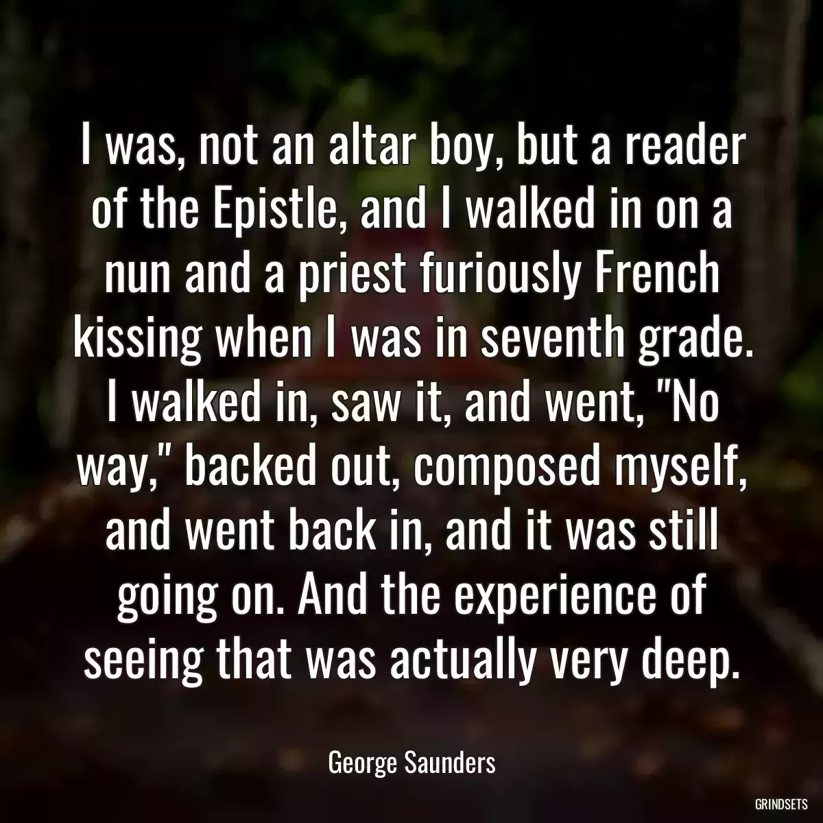 I was, not an altar boy, but a reader of the Epistle, and I walked in on a nun and a priest furiously French kissing when I was in seventh grade. I walked in, saw it, and went, \