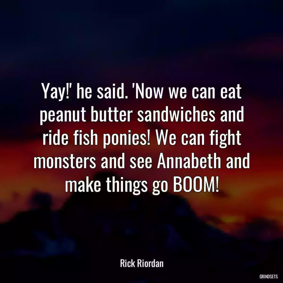 Yay!\' he said. \'Now we can eat peanut butter sandwiches and ride fish ponies! We can fight monsters and see Annabeth and make things go BOOM!