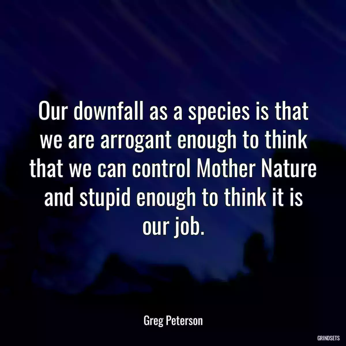 Our downfall as a species is that we are arrogant enough to think that we can control Mother Nature and stupid enough to think it is our job.