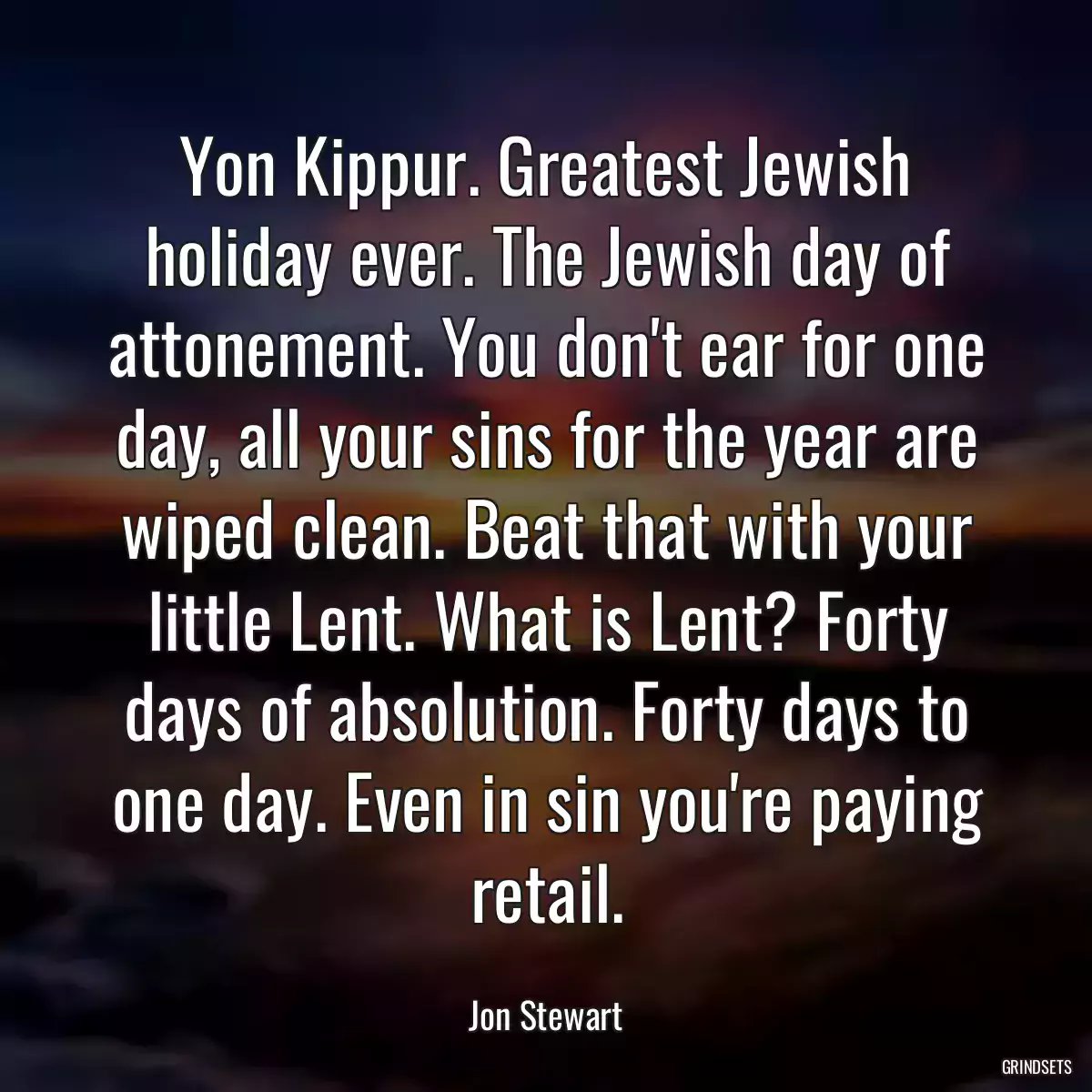 Yon Kippur. Greatest Jewish holiday ever. The Jewish day of attonement. You don\'t ear for one day, all your sins for the year are wiped clean. Beat that with your little Lent. What is Lent? Forty days of absolution. Forty days to one day. Even in sin you\'re paying retail.