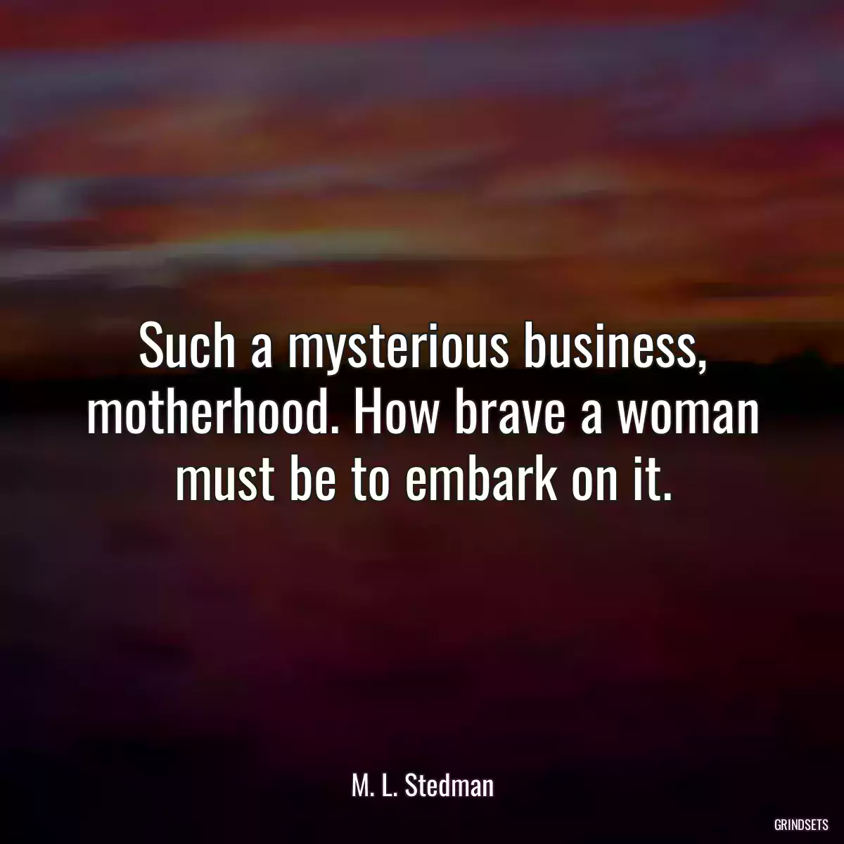 Such a mysterious business, motherhood. How brave a woman must be to embark on it.