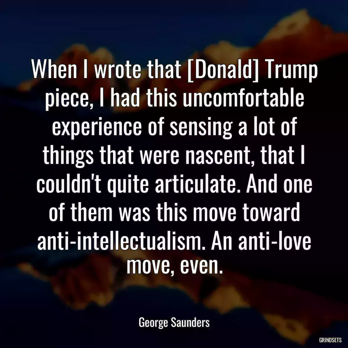 When I wrote that [Donald] Trump piece, I had this uncomfortable experience of sensing a lot of things that were nascent, that I couldn\'t quite articulate. And one of them was this move toward anti-intellectualism. An anti-love move, even.