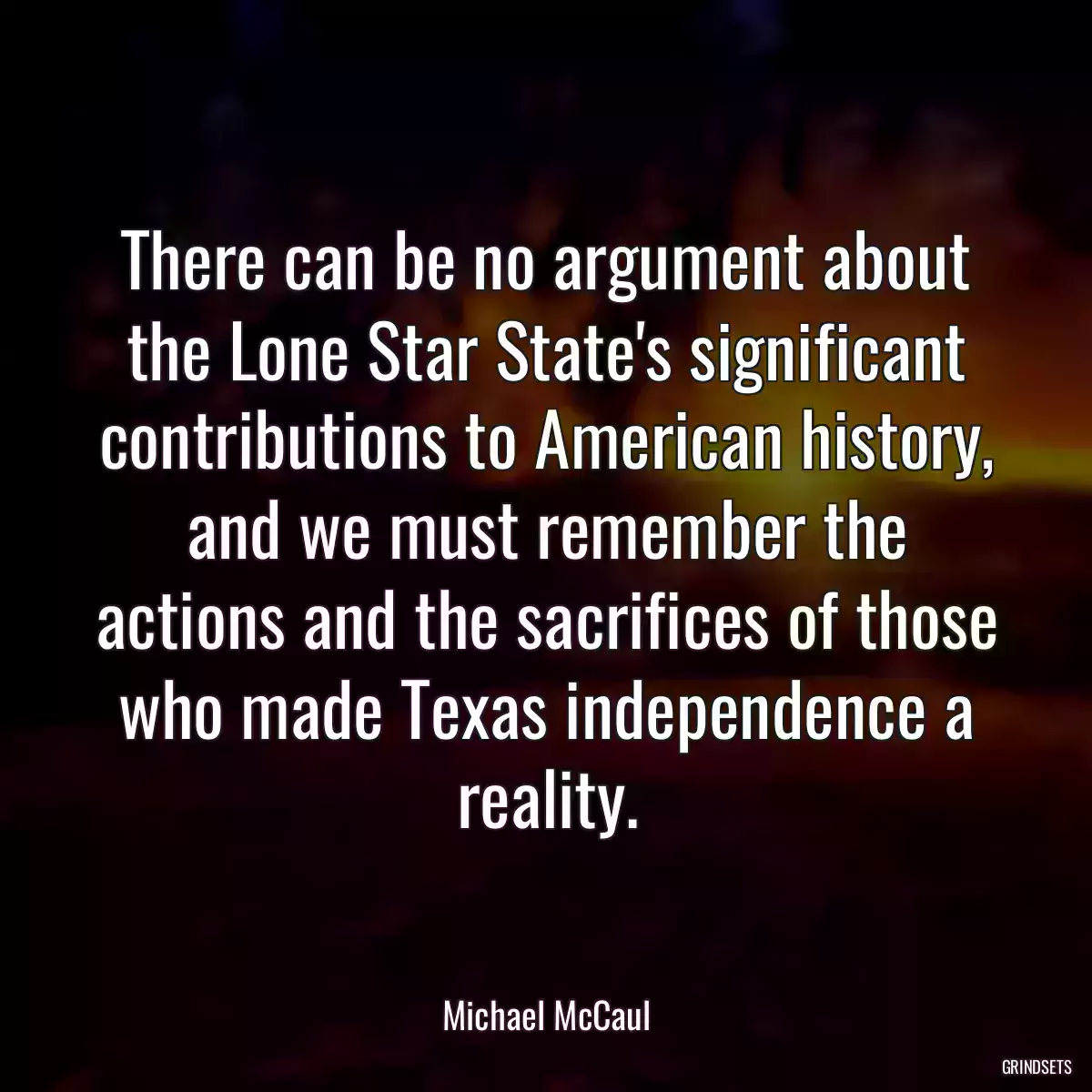 There can be no argument about the Lone Star State\'s significant contributions to American history, and we must remember the actions and the sacrifices of those who made Texas independence a reality.