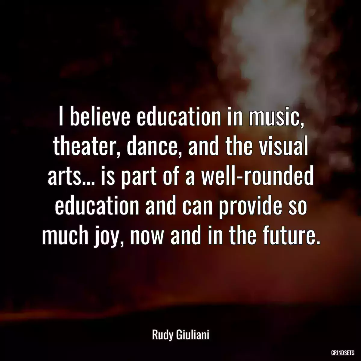 I believe education in music, theater, dance, and the visual arts... is part of a well-rounded education and can provide so much joy, now and in the future.