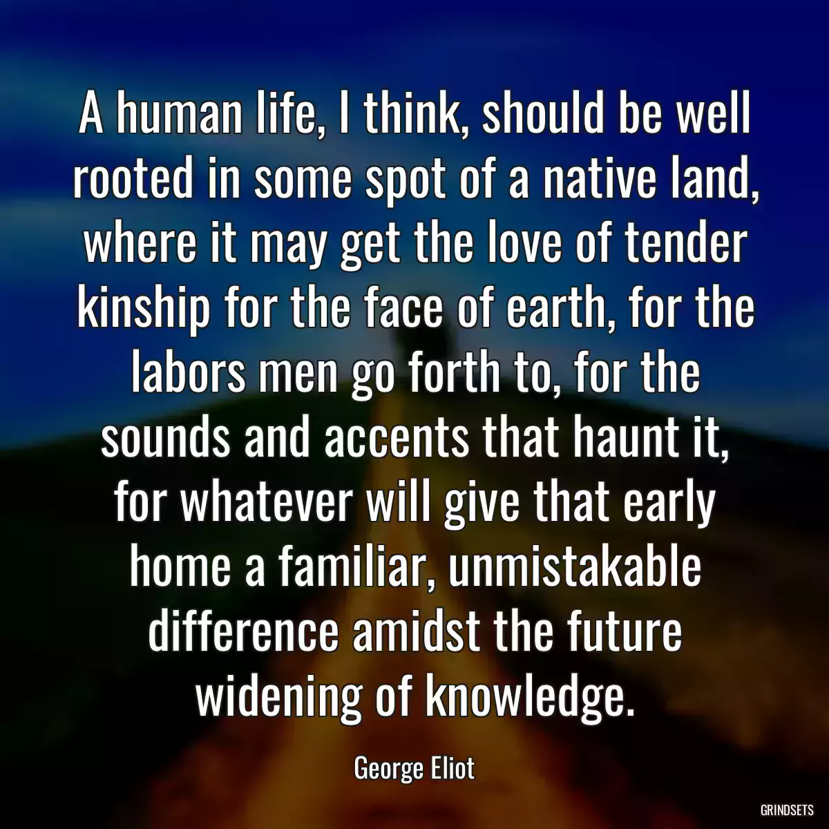 A human life, I think, should be well rooted in some spot of a native land, where it may get the love of tender kinship for the face of earth, for the labors men go forth to, for the sounds and accents that haunt it, for whatever will give that early home a familiar, unmistakable difference amidst the future widening of knowledge.