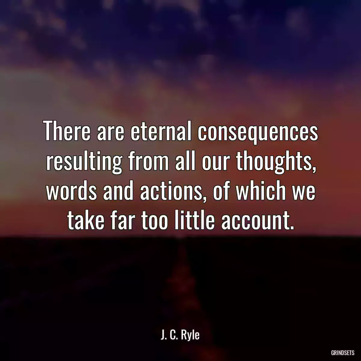 There are eternal consequences resulting from all our thoughts, words and actions, of which we take far too little account.