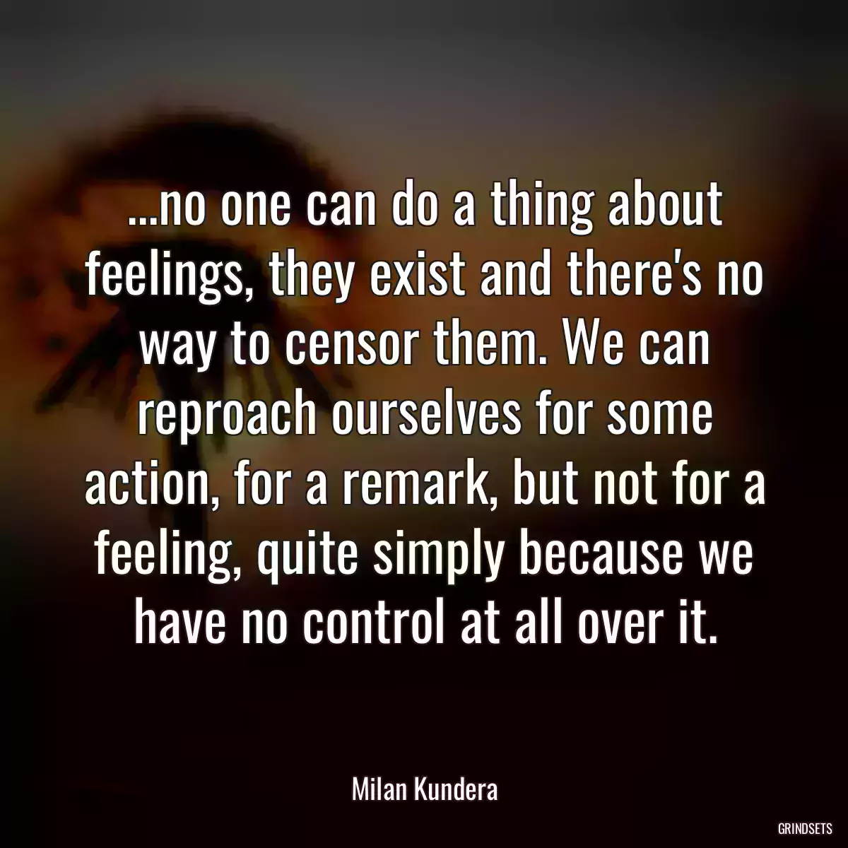 ...no one can do a thing about feelings, they exist and there\'s no way to censor them. We can reproach ourselves for some action, for a remark, but not for a feeling, quite simply because we have no control at all over it.