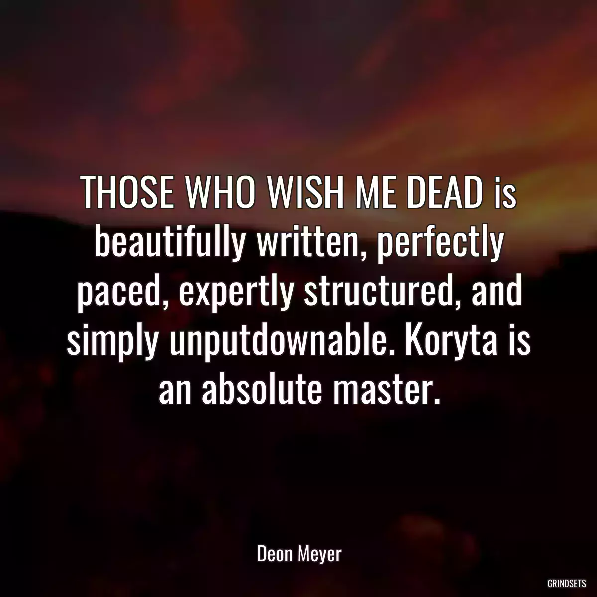 THOSE WHO WISH ME DEAD is beautifully written, perfectly paced, expertly structured, and simply unputdownable. Koryta is an absolute master.