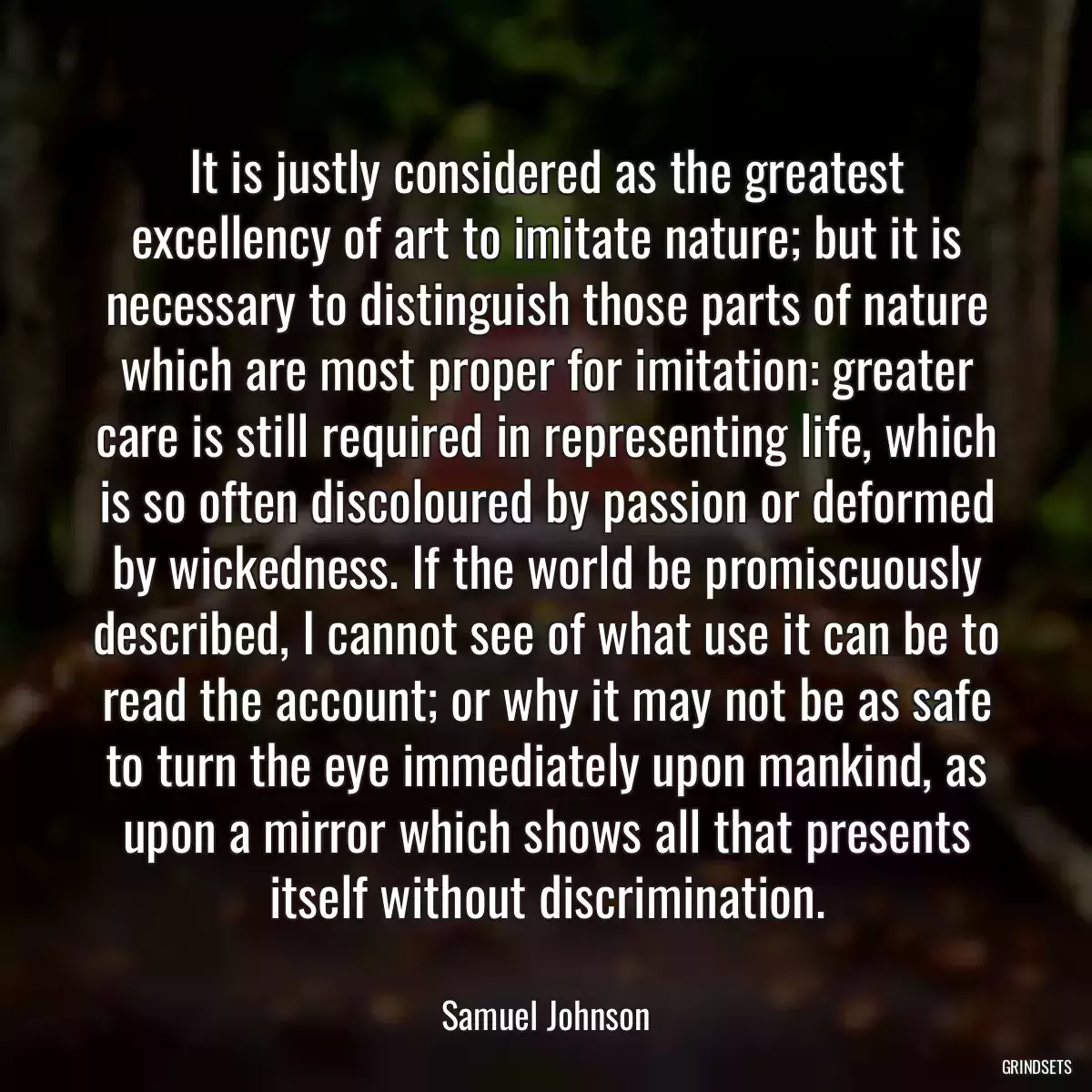 It is justly considered as the greatest excellency of art to imitate nature; but it is necessary to distinguish those parts of nature which are most proper for imitation: greater care is still required in representing life, which is so often discoloured by passion or deformed by wickedness. If the world be promiscuously described, I cannot see of what use it can be to read the account; or why it may not be as safe to turn the eye immediately upon mankind, as upon a mirror which shows all that presents itself without discrimination.