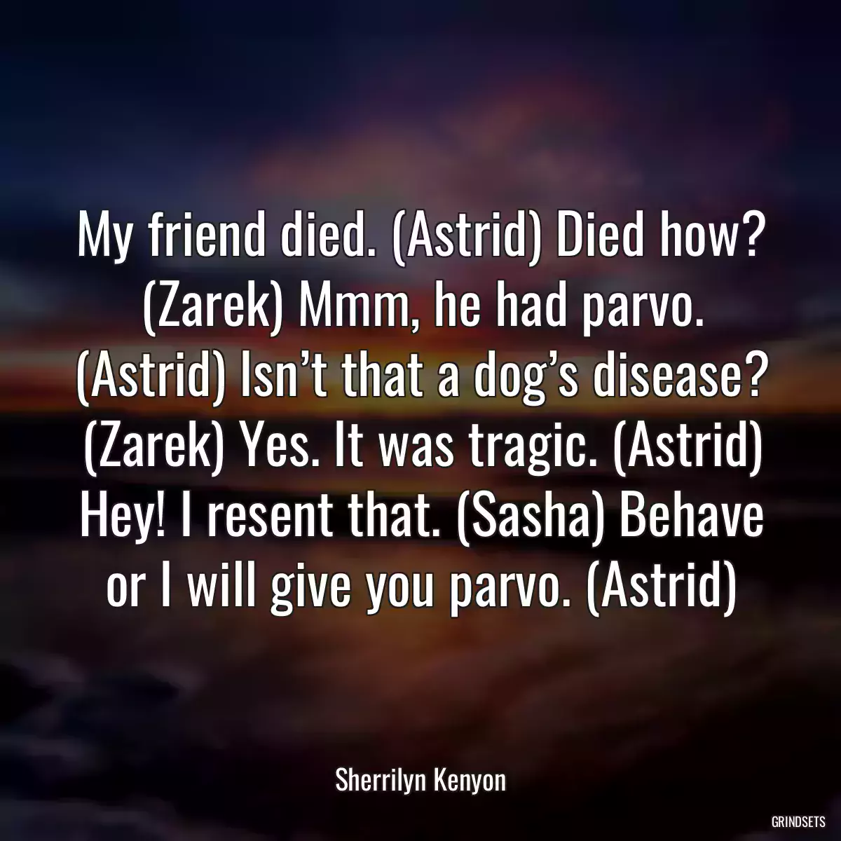 My friend died. (Astrid) Died how? (Zarek) Mmm, he had parvo. (Astrid) Isn’t that a dog’s disease? (Zarek) Yes. It was tragic. (Astrid) Hey! I resent that. (Sasha) Behave or I will give you parvo. (Astrid)