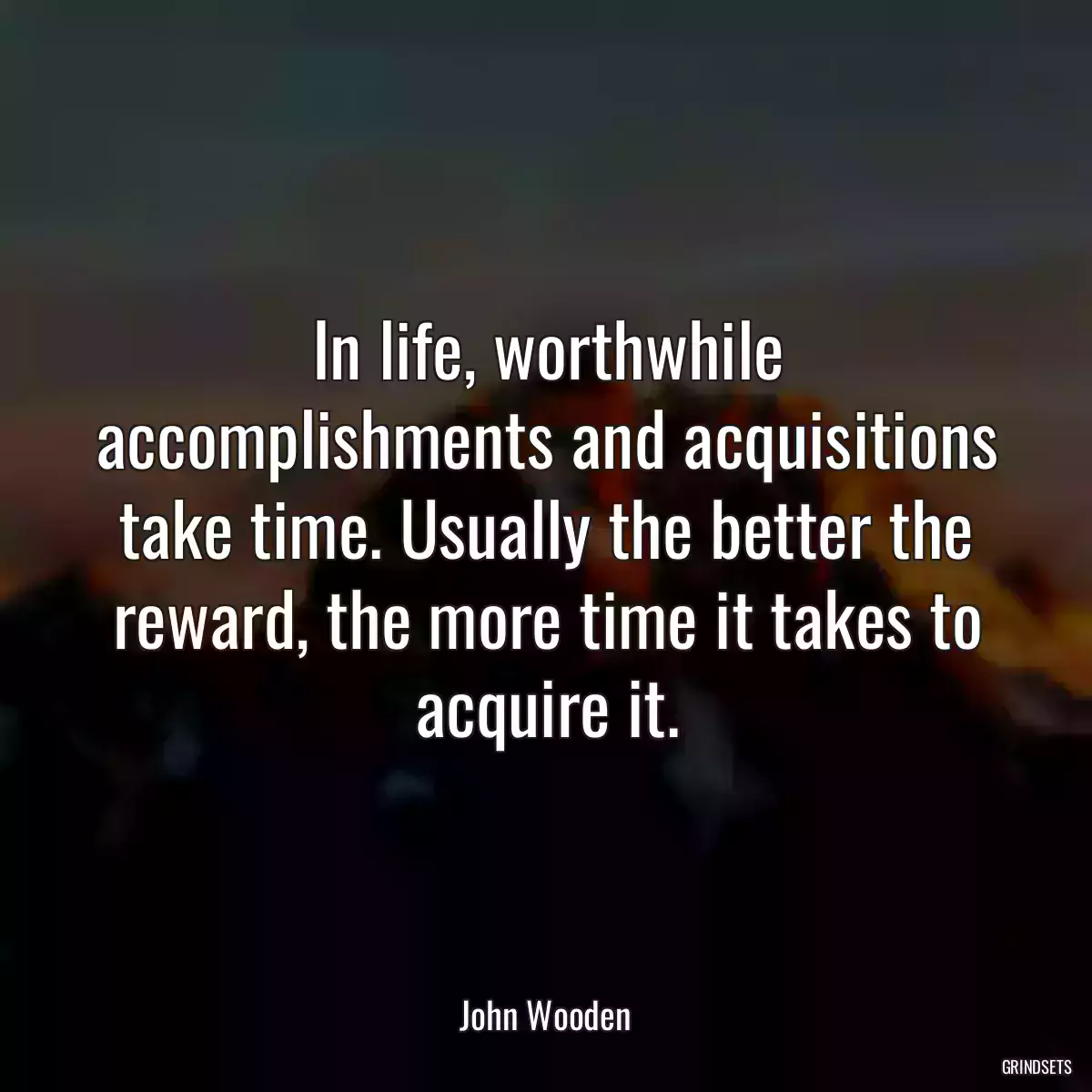 In life, worthwhile accomplishments and acquisitions take time. Usually the better the reward, the more time it takes to acquire it.