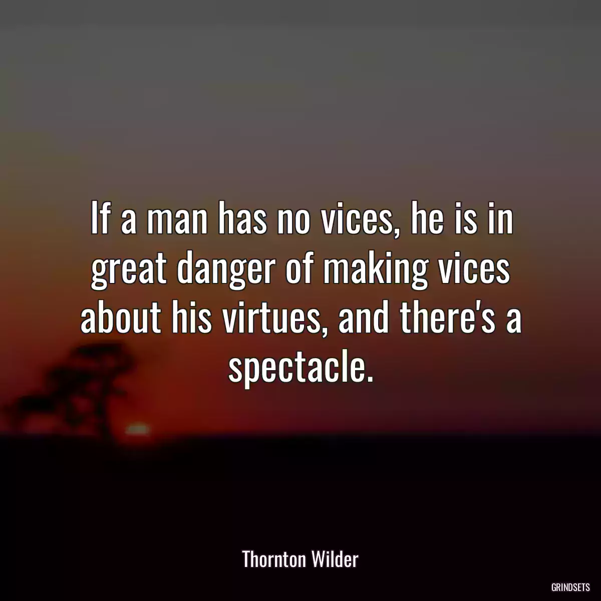 If a man has no vices, he is in great danger of making vices about his virtues, and there\'s a spectacle.