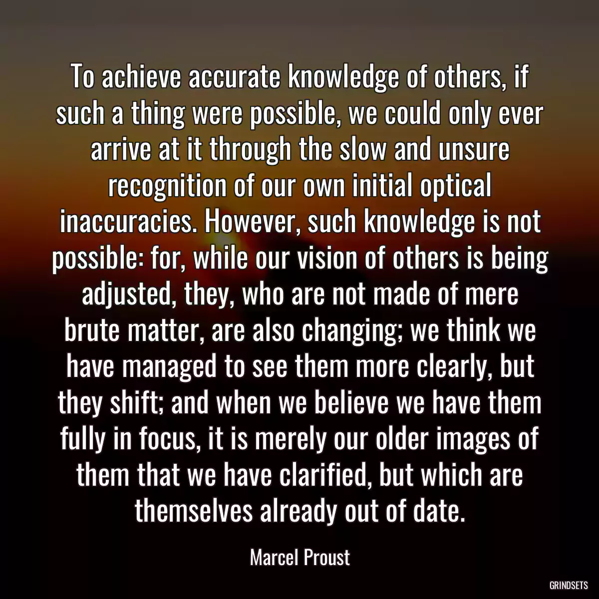 To achieve accurate knowledge of others, if such a thing were possible, we could only ever arrive at it through the slow and unsure recognition of our own initial optical inaccuracies. However, such knowledge is not possible: for, while our vision of others is being adjusted, they, who are not made of mere brute matter, are also changing; we think we have managed to see them more clearly, but they shift; and when we believe we have them fully in focus, it is merely our older images of them that we have clarified, but which are themselves already out of date.