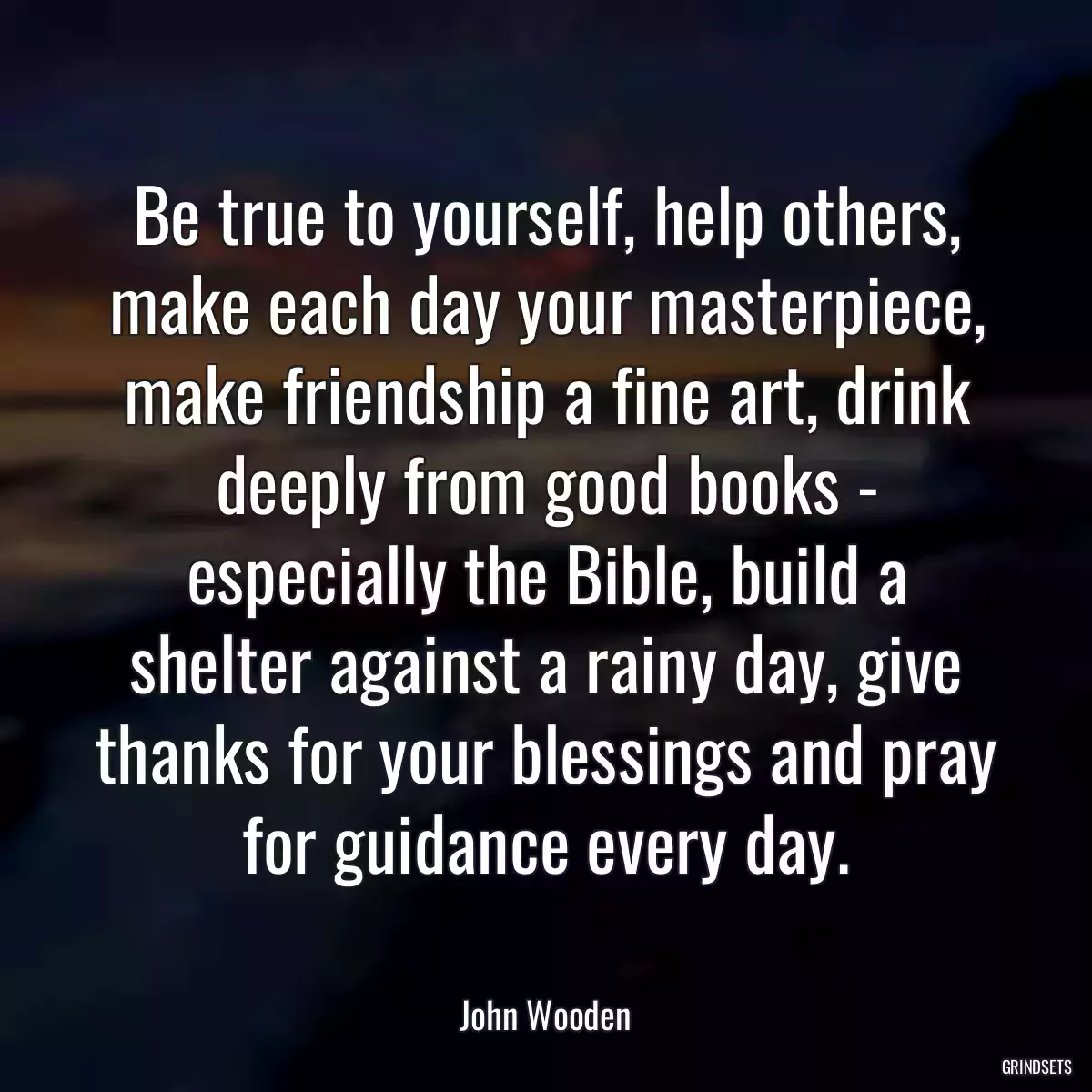 Be true to yourself, help others, make each day your masterpiece, make friendship a fine art, drink deeply from good books - especially the Bible, build a shelter against a rainy day, give thanks for your blessings and pray for guidance every day.
