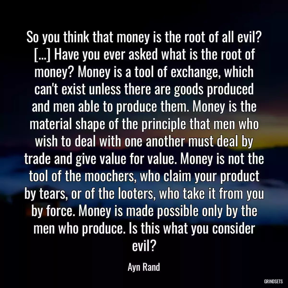 So you think that money is the root of all evil? [...] Have you ever asked what is the root of money? Money is a tool of exchange, which can\'t exist unless there are goods produced and men able to produce them. Money is the material shape of the principle that men who wish to deal with one another must deal by trade and give value for value. Money is not the tool of the moochers, who claim your product by tears, or of the looters, who take it from you by force. Money is made possible only by the men who produce. Is this what you consider evil?