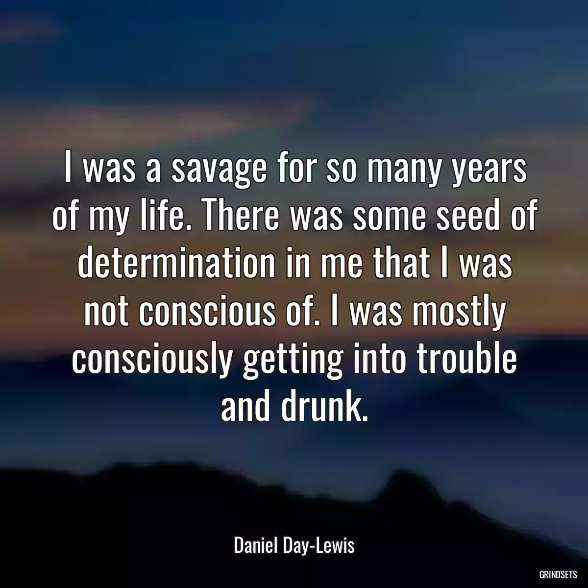 I was a savage for so many years of my life. There was some seed of determination in me that I was not conscious of. I was mostly consciously getting into trouble and drunk.