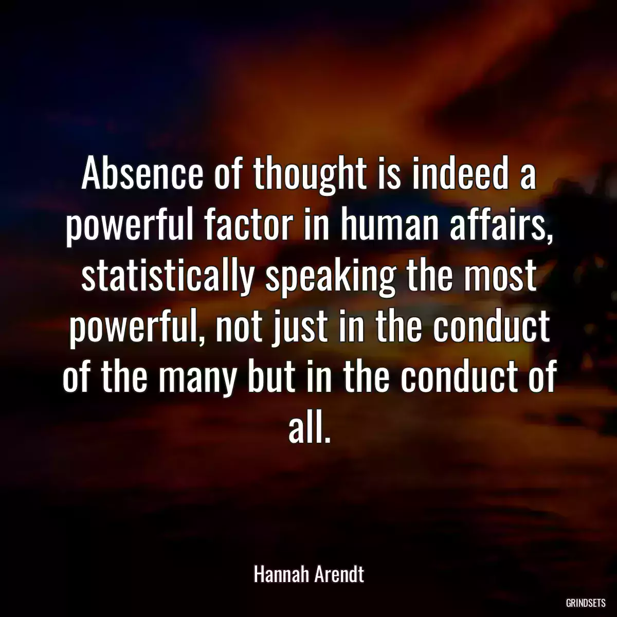 Absence of thought is indeed a powerful factor in human affairs, statistically speaking the most powerful, not just in the conduct of the many but in the conduct of all.