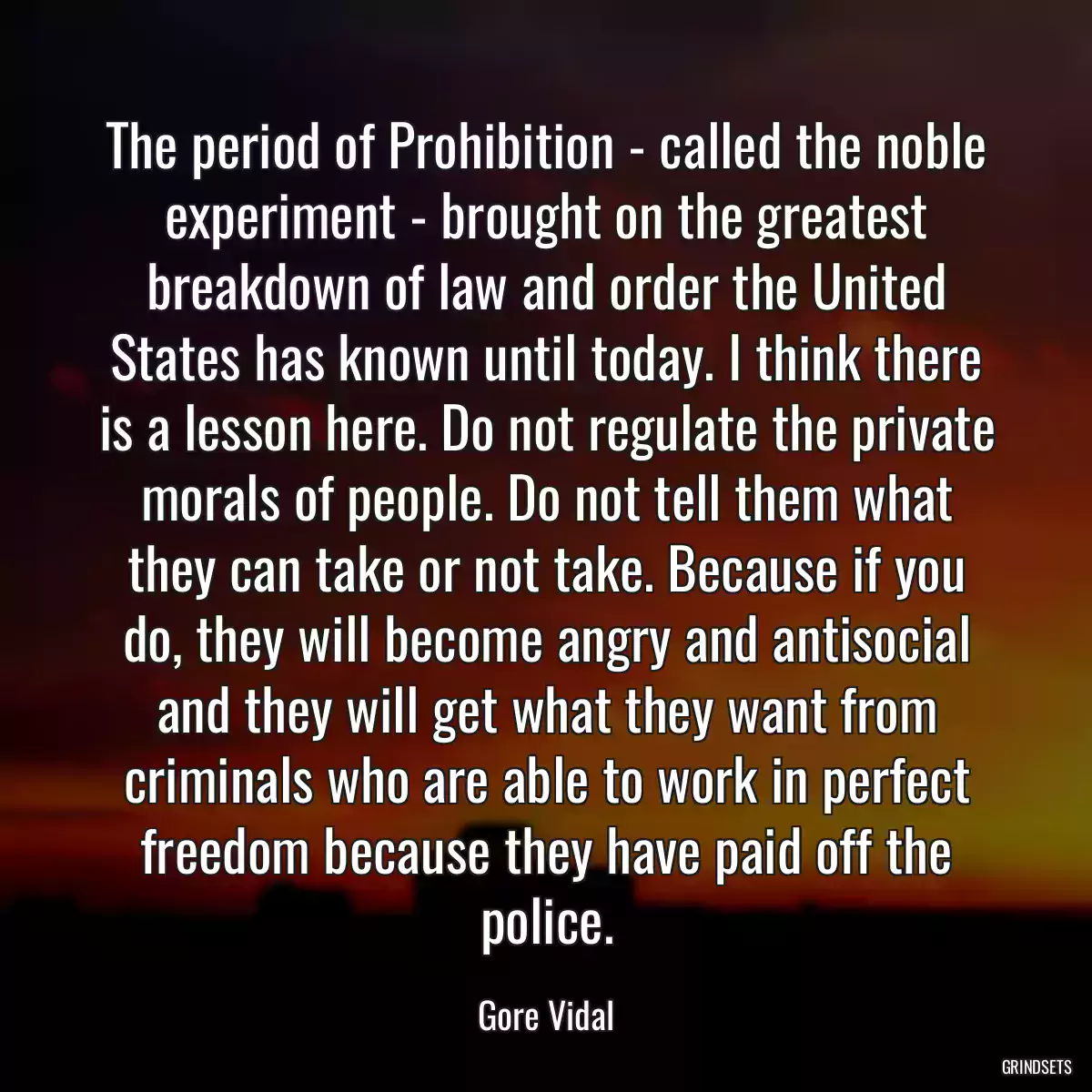 The period of Prohibition - called the noble experiment - brought on the greatest breakdown of law and order the United States has known until today. I think there is a lesson here. Do not regulate the private morals of people. Do not tell them what they can take or not take. Because if you do, they will become angry and antisocial and they will get what they want from criminals who are able to work in perfect freedom because they have paid off the police.