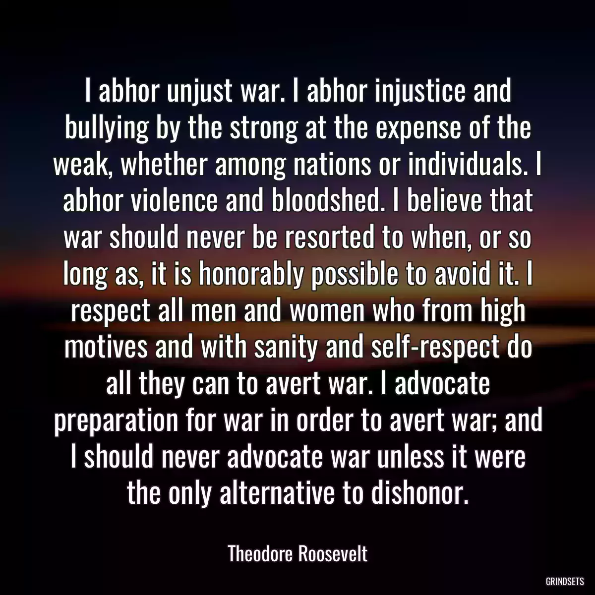 I abhor unjust war. I abhor injustice and bullying by the strong at the expense of the weak, whether among nations or individuals. I abhor violence and bloodshed. I believe that war should never be resorted to when, or so long as, it is honorably possible to avoid it. I respect all men and women who from high motives and with sanity and self-respect do all they can to avert war. I advocate preparation for war in order to avert war; and I should never advocate war unless it were the only alternative to dishonor.