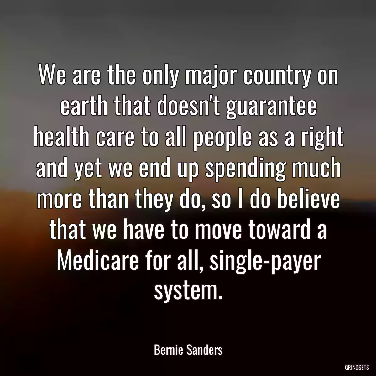 We are the only major country on earth that doesn\'t guarantee health care to all people as a right and yet we end up spending much more than they do, so I do believe that we have to move toward a Medicare for all, single-payer system.