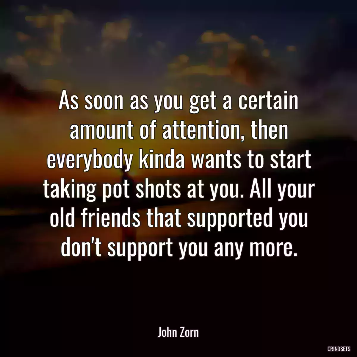 As soon as you get a certain amount of attention, then everybody kinda wants to start taking pot shots at you. All your old friends that supported you don\'t support you any more.